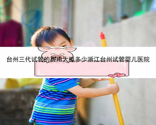 台州三代试管的费用大概多少浙江台州试管婴儿医院